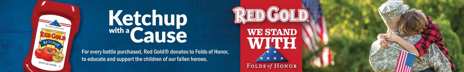 Red Gold - Ketchup for a Cause Red Gold - Ketchup for a Cause for every bottle purchase, Red Gold donates to Folds of Honor, to educate and support the children of our fallen heroes.